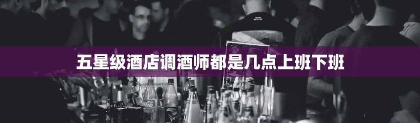 五星级酒店调酒师都是几点上班下班